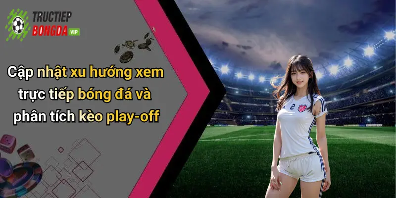 Cập nhật xu hướng xem trực tiếp bóng đá và phân tích kèo play-off