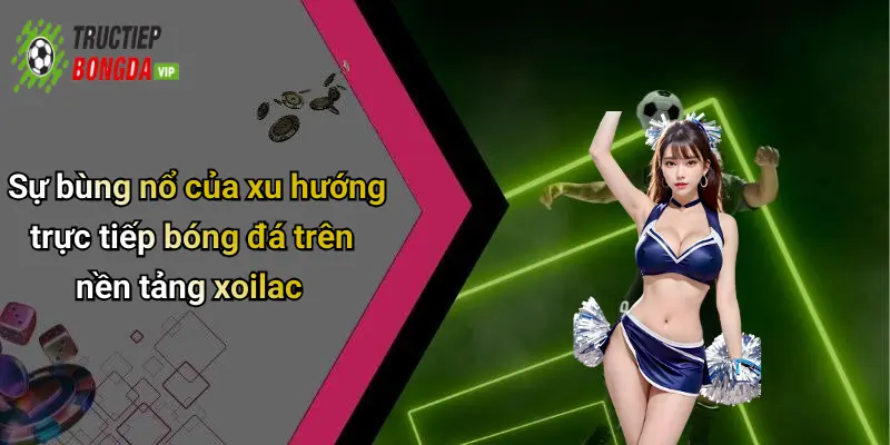 Sự bùng nổ của xu hướng trực tiếp bóng đá trên nền tảng xoilac